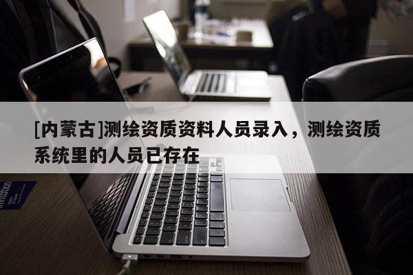 [內(nèi)蒙古]測(cè)繪資質(zhì)資料人員錄入，測(cè)繪資質(zhì)系統(tǒng)里的人員已存在