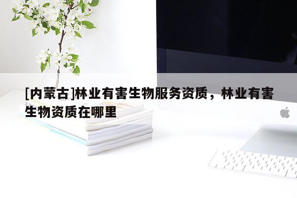 [內(nèi)蒙古]林業(yè)有害生物服務(wù)資質(zhì)，林業(yè)有害生物資質(zhì)在哪里