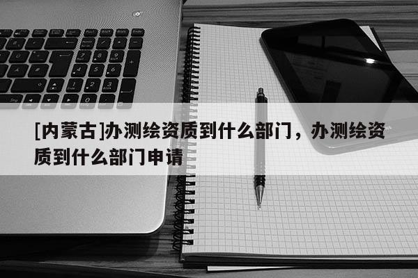 [內(nèi)蒙古]辦測(cè)繪資質(zhì)到什么部門，辦測(cè)繪資質(zhì)到什么部門申請(qǐng)
