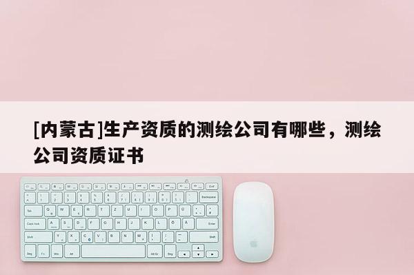 [內(nèi)蒙古]生產(chǎn)資質(zhì)的測繪公司有哪些，測繪公司資質(zhì)證書