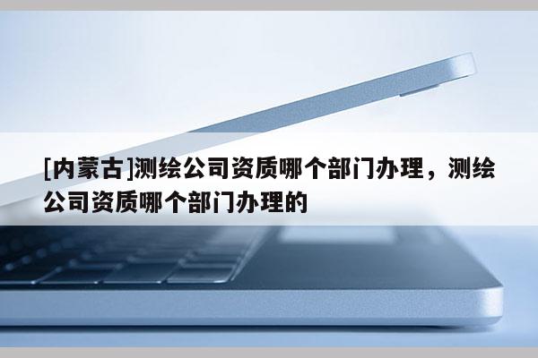 [內(nèi)蒙古]測(cè)繪公司資質(zhì)哪個(gè)部門辦理，測(cè)繪公司資質(zhì)哪個(gè)部門辦理的