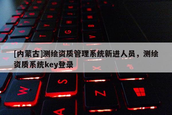 [內(nèi)蒙古]測繪資質(zhì)管理系統(tǒng)新進人員，測繪資質(zhì)系統(tǒng)key登錄