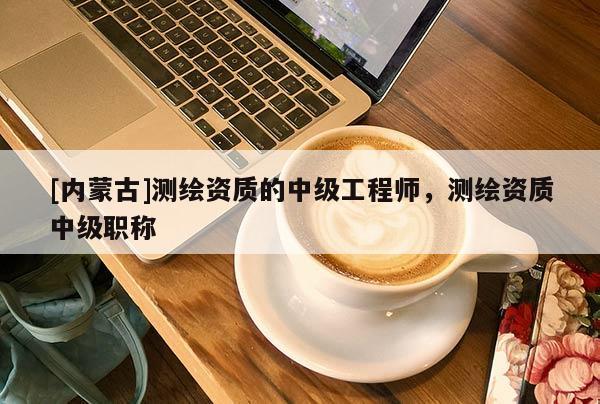 [內(nèi)蒙古]測(cè)繪資質(zhì)的中級(jí)工程師，測(cè)繪資質(zhì)中級(jí)職稱