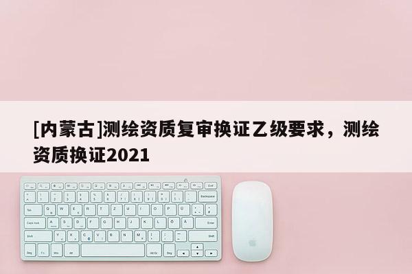 [內(nèi)蒙古]測繪資質(zhì)復(fù)審換證乙級要求，測繪資質(zhì)換證2021