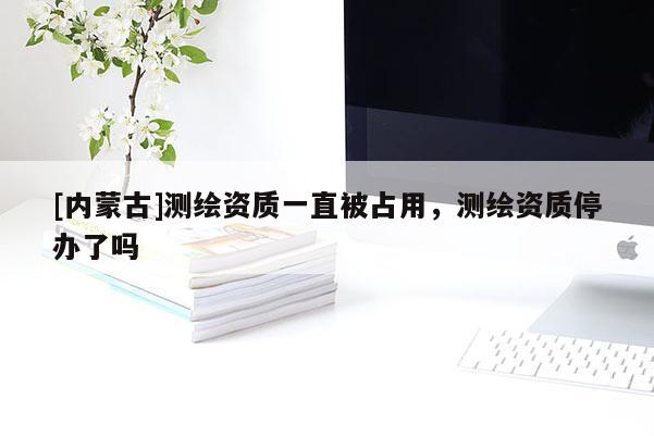 [內(nèi)蒙古]測繪資質(zhì)一直被占用，測繪資質(zhì)停辦了嗎