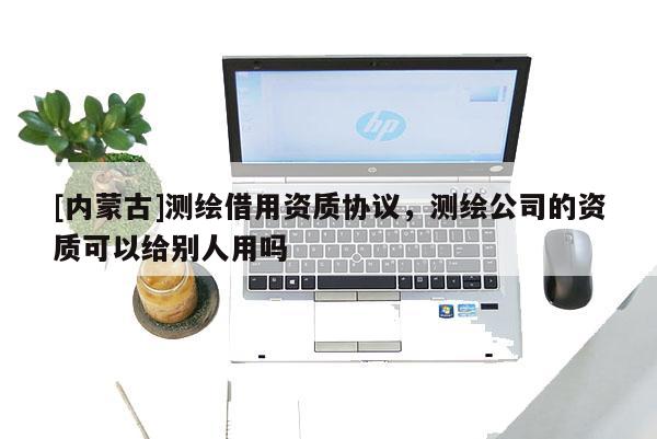 [內蒙古]測繪借用資質協(xié)議，測繪公司的資質可以給別人用嗎