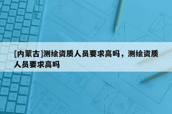 [內(nèi)蒙古]測繪資質(zhì)人員要求高嗎，測繪資質(zhì)人員要求高嗎