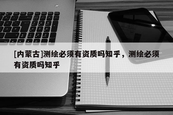 [內(nèi)蒙古]測繪必須有資質(zhì)嗎知乎，測繪必須有資質(zhì)嗎知乎