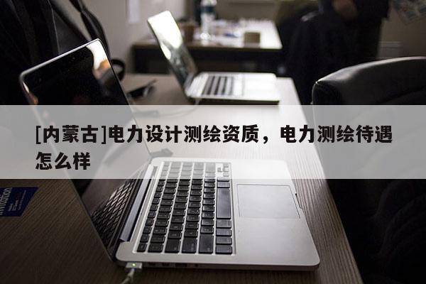 [內(nèi)蒙古]電力設(shè)計(jì)測(cè)繪資質(zhì)，電力測(cè)繪待遇怎么樣