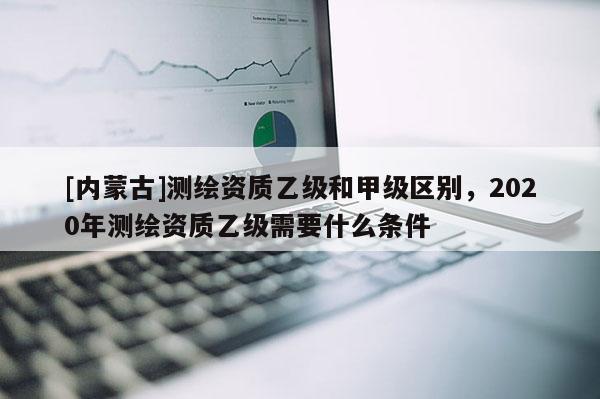 [內(nèi)蒙古]測繪資質(zhì)乙級和甲級區(qū)別，2020年測繪資質(zhì)乙級需要什么條件
