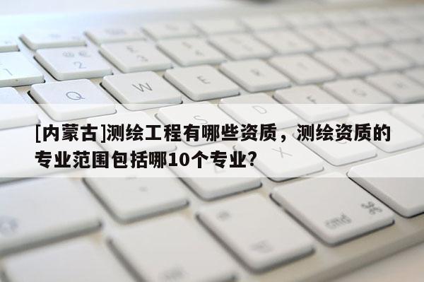 [內(nèi)蒙古]測繪工程有哪些資質(zhì)，測繪資質(zhì)的專業(yè)范圍包括哪10個專業(yè)?