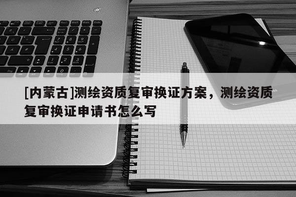 [內(nèi)蒙古]測(cè)繪資質(zhì)復(fù)審換證方案，測(cè)繪資質(zhì)復(fù)審換證申請(qǐng)書怎么寫
