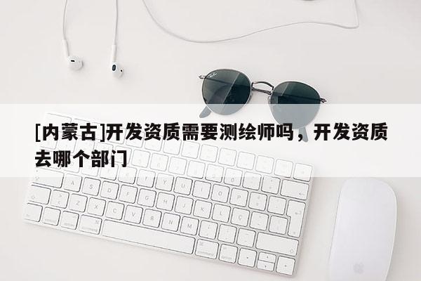 [內(nèi)蒙古]開(kāi)發(fā)資質(zhì)需要測(cè)繪師嗎，開(kāi)發(fā)資質(zhì)去哪個(gè)部門(mén)