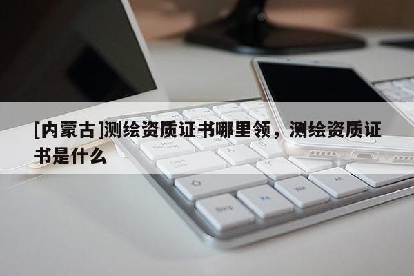 [內(nèi)蒙古]測繪資質(zhì)證書哪里領(lǐng)，測繪資質(zhì)證書是什么