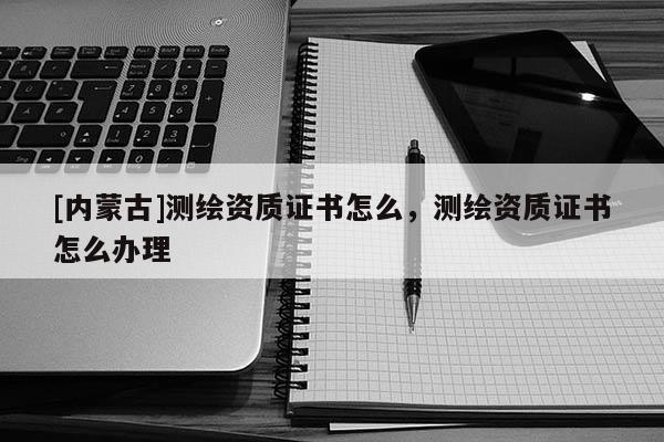 [內(nèi)蒙古]測(cè)繪資質(zhì)證書怎么，測(cè)繪資質(zhì)證書怎么辦理