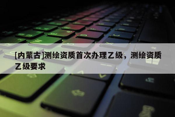 [內(nèi)蒙古]測(cè)繪資質(zhì)首次辦理乙級(jí)，測(cè)繪資質(zhì)乙級(jí)要求