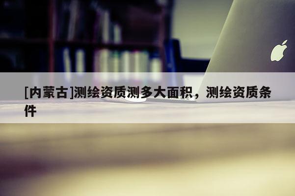 [內(nèi)蒙古]測(cè)繪資質(zhì)測(cè)多大面積，測(cè)繪資質(zhì)條件