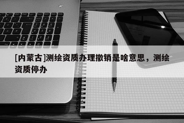 [內(nèi)蒙古]測(cè)繪資質(zhì)辦理撤銷是啥意思，測(cè)繪資質(zhì)停辦