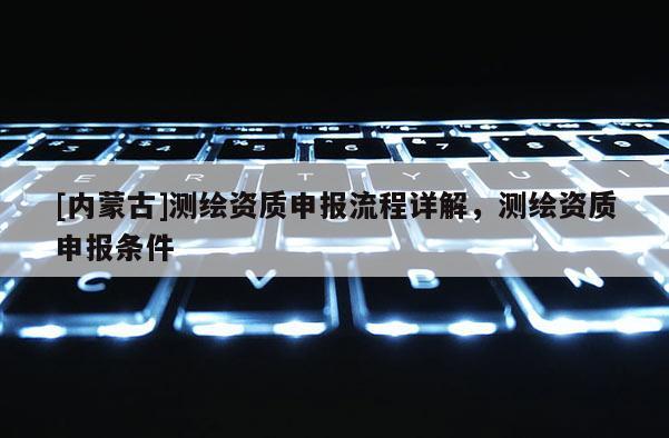 [內(nèi)蒙古]測繪資質(zhì)申報(bào)流程詳解，測繪資質(zhì)申報(bào)條件