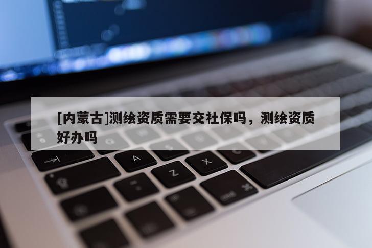 [內(nèi)蒙古]測(cè)繪資質(zhì)需要交社保嗎，測(cè)繪資質(zhì)好辦嗎