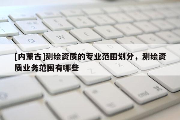 [內(nèi)蒙古]測(cè)繪資質(zhì)的專業(yè)范圍劃分，測(cè)繪資質(zhì)業(yè)務(wù)范圍有哪些
