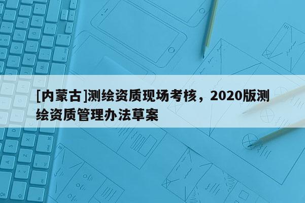 [內(nèi)蒙古]測(cè)繪資質(zhì)現(xiàn)場(chǎng)考核，2020版測(cè)繪資質(zhì)管理辦法草案