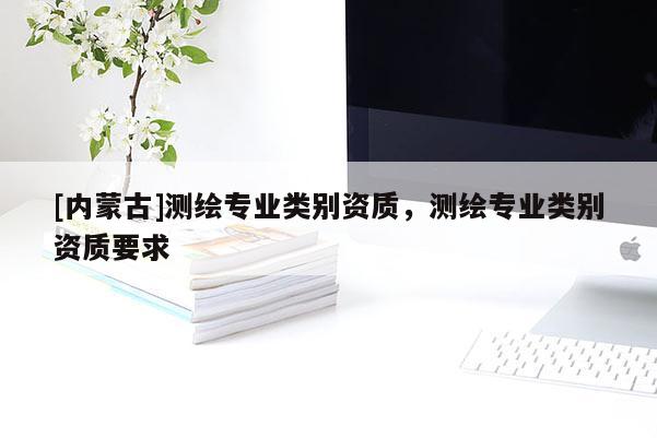 [內(nèi)蒙古]測繪專業(yè)類別資質(zhì)，測繪專業(yè)類別資質(zhì)要求