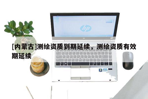 [內(nèi)蒙古]測繪資質(zhì)到期延續(xù)，測繪資質(zhì)有效期延續(xù)