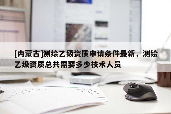 [內(nèi)蒙古]測繪乙級資質(zhì)申請條件最新，測繪乙級資質(zhì)總共需要多少技術(shù)人員