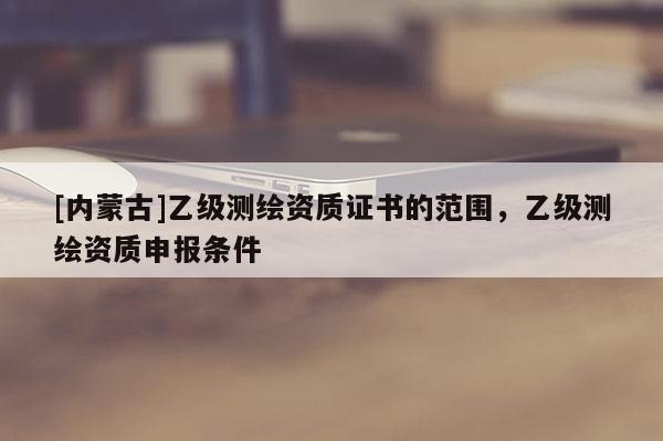 [內(nèi)蒙古]乙級測繪資質(zhì)證書的范圍，乙級測繪資質(zhì)申報(bào)條件