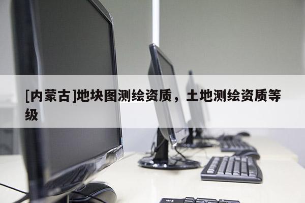 [內(nèi)蒙古]地塊圖測(cè)繪資質(zhì)，土地測(cè)繪資質(zhì)等級(jí)