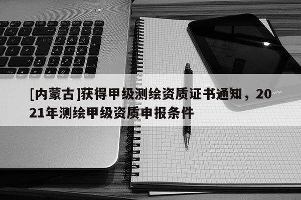[內(nèi)蒙古]獲得甲級測繪資質(zhì)證書通知，2021年測繪甲級資質(zhì)申報(bào)條件