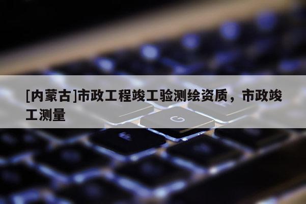 [內(nèi)蒙古]市政工程竣工驗(yàn)測繪資質(zhì)，市政竣工測量