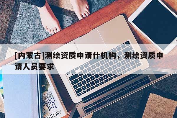 [內(nèi)蒙古]測(cè)繪資質(zhì)申請(qǐng)什機(jī)構(gòu)，測(cè)繪資質(zhì)申請(qǐng)人員要求