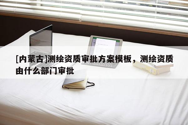 [內(nèi)蒙古]測繪資質(zhì)審批方案模板，測繪資質(zhì)由什么部門審批