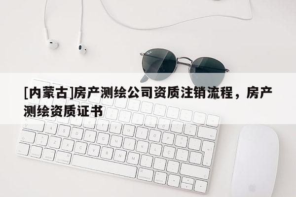 [內(nèi)蒙古]房產(chǎn)測(cè)繪公司資質(zhì)注銷流程，房產(chǎn)測(cè)繪資質(zhì)證書