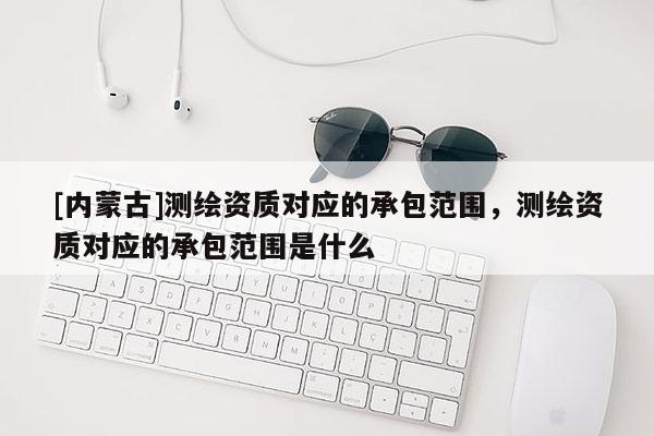 [內(nèi)蒙古]測繪資質(zhì)對應(yīng)的承包范圍，測繪資質(zhì)對應(yīng)的承包范圍是什么
