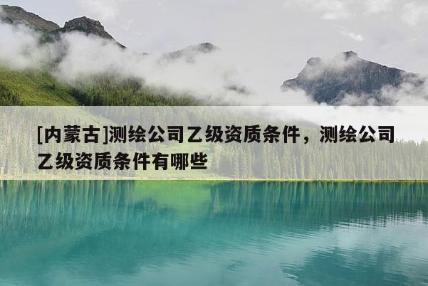 [內(nèi)蒙古]測繪公司乙級資質(zhì)條件，測繪公司乙級資質(zhì)條件有哪些