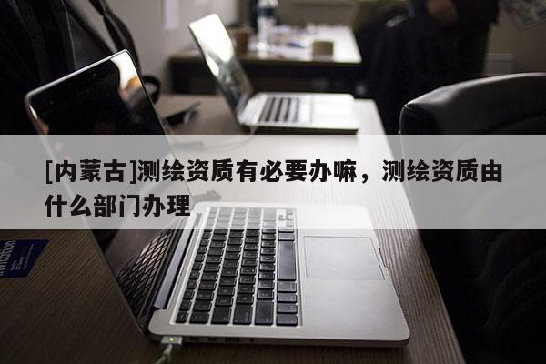 [內(nèi)蒙古]測繪資質(zhì)有必要辦嘛，測繪資質(zhì)由什么部門辦理