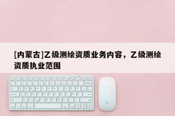 [內蒙古]乙級測繪資質業(yè)務內容，乙級測繪資質執(zhí)業(yè)范圍