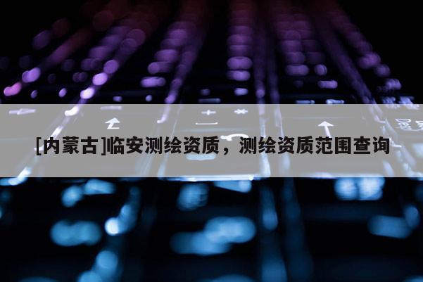 [內(nèi)蒙古]臨安測(cè)繪資質(zhì)，測(cè)繪資質(zhì)范圍查詢