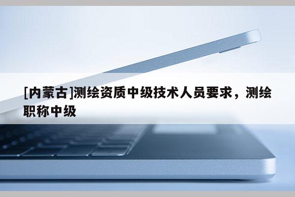 [內(nèi)蒙古]測繪資質(zhì)中級技術(shù)人員要求，測繪職稱中級