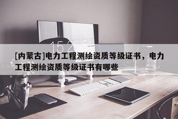 [內(nèi)蒙古]電力工程測(cè)繪資質(zhì)等級(jí)證書，電力工程測(cè)繪資質(zhì)等級(jí)證書有哪些