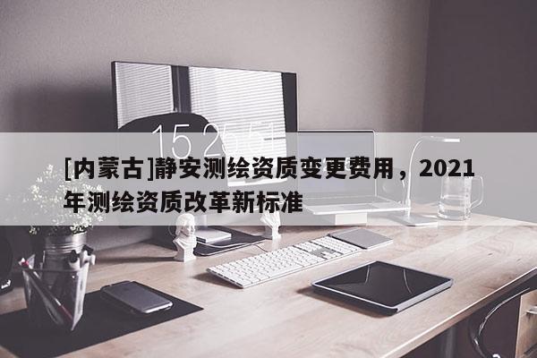 [內(nèi)蒙古]靜安測(cè)繪資質(zhì)變更費(fèi)用，2021年測(cè)繪資質(zhì)改革新標(biāo)準(zhǔn)