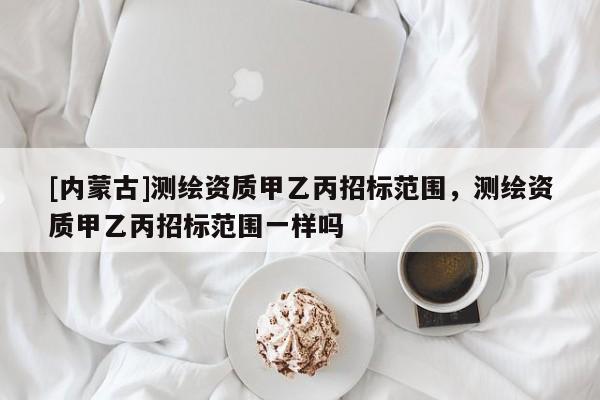 [內(nèi)蒙古]測繪資質(zhì)甲乙丙招標范圍，測繪資質(zhì)甲乙丙招標范圍一樣嗎