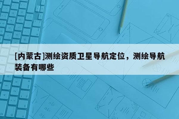 [內(nèi)蒙古]測(cè)繪資質(zhì)衛(wèi)星導(dǎo)航定位，測(cè)繪導(dǎo)航裝備有哪些