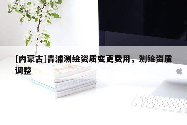 [內(nèi)蒙古]青浦測(cè)繪資質(zhì)變更費(fèi)用，測(cè)繪資質(zhì)調(diào)整