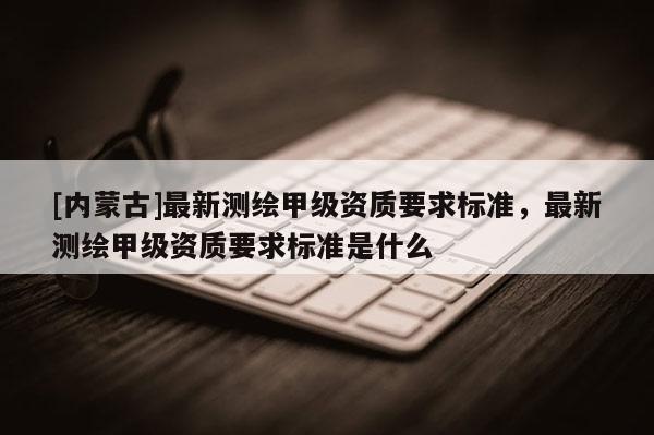 [內(nèi)蒙古]最新測(cè)繪甲級(jí)資質(zhì)要求標(biāo)準(zhǔn)，最新測(cè)繪甲級(jí)資質(zhì)要求標(biāo)準(zhǔn)是什么