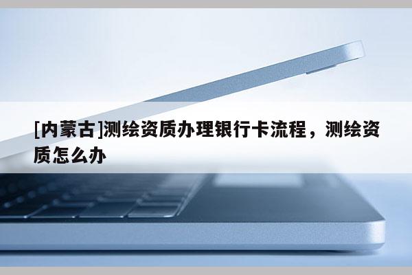 [內(nèi)蒙古]測繪資質(zhì)辦理銀行卡流程，測繪資質(zhì)怎么辦