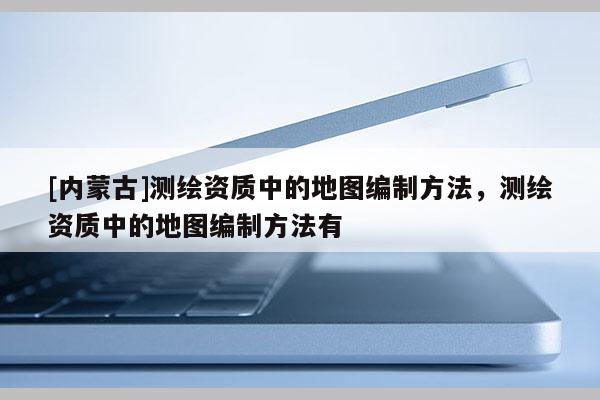 [內(nèi)蒙古]測繪資質(zhì)中的地圖編制方法，測繪資質(zhì)中的地圖編制方法有